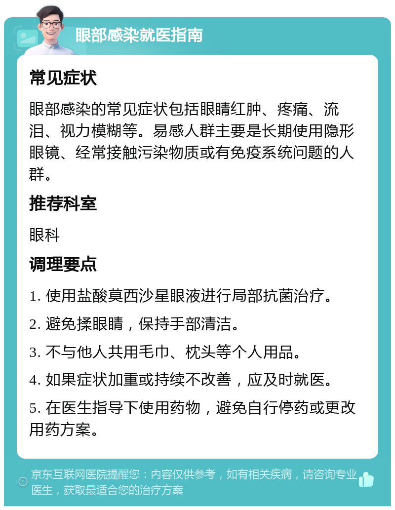 眼部感染就医指南 常见症状 眼部感染的常见症状包括眼睛红肿、疼痛、流泪、视力模糊等。易感人群主要是长期使用隐形眼镜、经常接触污染物质或有免疫系统问题的人群。 推荐科室 眼科 调理要点 1. 使用盐酸莫西沙星眼液进行局部抗菌治疗。 2. 避免揉眼睛，保持手部清洁。 3. 不与他人共用毛巾、枕头等个人用品。 4. 如果症状加重或持续不改善，应及时就医。 5. 在医生指导下使用药物，避免自行停药或更改用药方案。