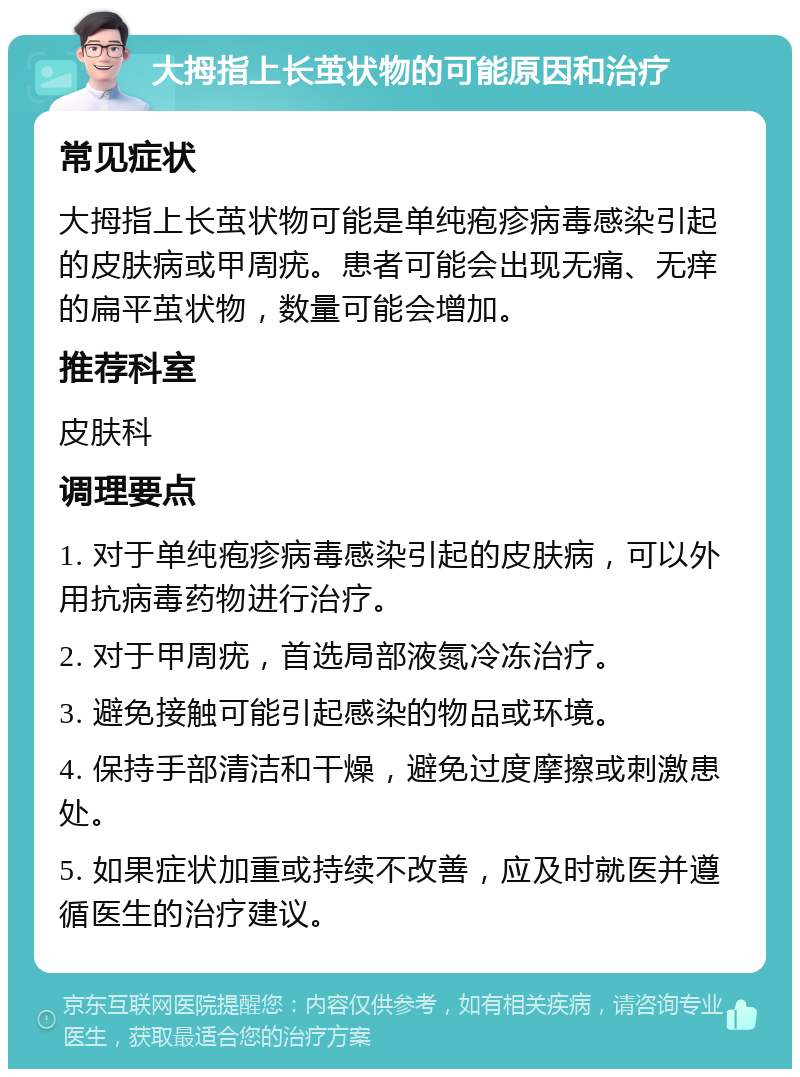 大拇指上长茧状物的可能原因和治疗 常见症状 大拇指上长茧状物可能是单纯疱疹病毒感染引起的皮肤病或甲周疣。患者可能会出现无痛、无痒的扁平茧状物，数量可能会增加。 推荐科室 皮肤科 调理要点 1. 对于单纯疱疹病毒感染引起的皮肤病，可以外用抗病毒药物进行治疗。 2. 对于甲周疣，首选局部液氮冷冻治疗。 3. 避免接触可能引起感染的物品或环境。 4. 保持手部清洁和干燥，避免过度摩擦或刺激患处。 5. 如果症状加重或持续不改善，应及时就医并遵循医生的治疗建议。