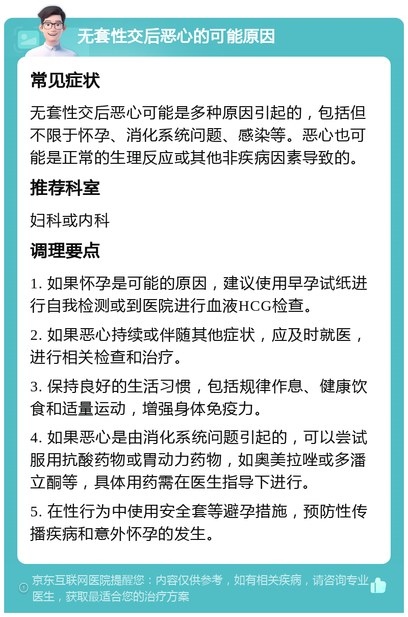 无套性交后恶心的可能原因 常见症状 无套性交后恶心可能是多种原因引起的，包括但不限于怀孕、消化系统问题、感染等。恶心也可能是正常的生理反应或其他非疾病因素导致的。 推荐科室 妇科或内科 调理要点 1. 如果怀孕是可能的原因，建议使用早孕试纸进行自我检测或到医院进行血液HCG检查。 2. 如果恶心持续或伴随其他症状，应及时就医，进行相关检查和治疗。 3. 保持良好的生活习惯，包括规律作息、健康饮食和适量运动，增强身体免疫力。 4. 如果恶心是由消化系统问题引起的，可以尝试服用抗酸药物或胃动力药物，如奥美拉唑或多潘立酮等，具体用药需在医生指导下进行。 5. 在性行为中使用安全套等避孕措施，预防性传播疾病和意外怀孕的发生。