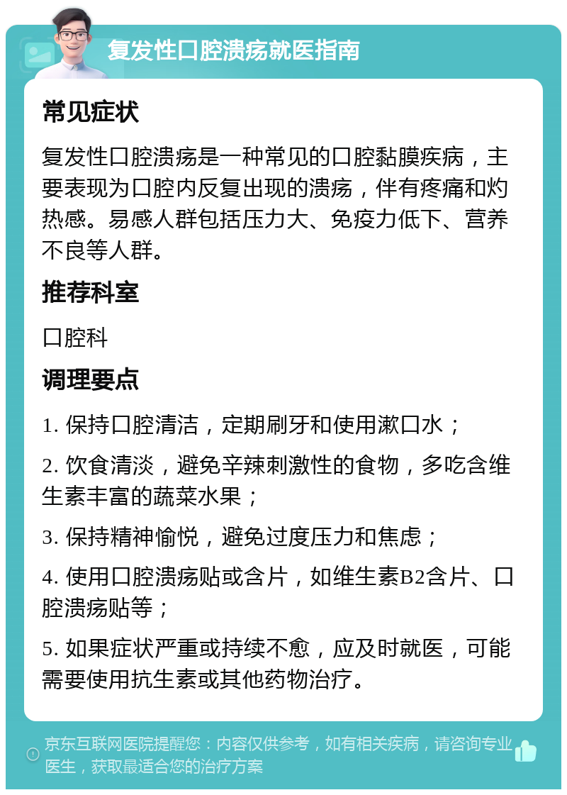 复发性口腔溃疡就医指南 常见症状 复发性口腔溃疡是一种常见的口腔黏膜疾病，主要表现为口腔内反复出现的溃疡，伴有疼痛和灼热感。易感人群包括压力大、免疫力低下、营养不良等人群。 推荐科室 口腔科 调理要点 1. 保持口腔清洁，定期刷牙和使用漱口水； 2. 饮食清淡，避免辛辣刺激性的食物，多吃含维生素丰富的蔬菜水果； 3. 保持精神愉悦，避免过度压力和焦虑； 4. 使用口腔溃疡贴或含片，如维生素B2含片、口腔溃疡贴等； 5. 如果症状严重或持续不愈，应及时就医，可能需要使用抗生素或其他药物治疗。