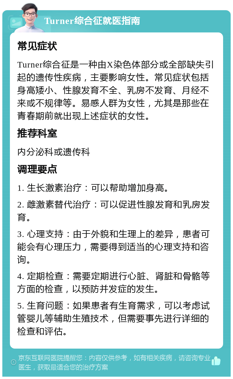 Turner综合征就医指南 常见症状 Turner综合征是一种由X染色体部分或全部缺失引起的遗传性疾病，主要影响女性。常见症状包括身高矮小、性腺发育不全、乳房不发育、月经不来或不规律等。易感人群为女性，尤其是那些在青春期前就出现上述症状的女性。 推荐科室 内分泌科或遗传科 调理要点 1. 生长激素治疗：可以帮助增加身高。 2. 雌激素替代治疗：可以促进性腺发育和乳房发育。 3. 心理支持：由于外貌和生理上的差异，患者可能会有心理压力，需要得到适当的心理支持和咨询。 4. 定期检查：需要定期进行心脏、肾脏和骨骼等方面的检查，以预防并发症的发生。 5. 生育问题：如果患者有生育需求，可以考虑试管婴儿等辅助生殖技术，但需要事先进行详细的检查和评估。