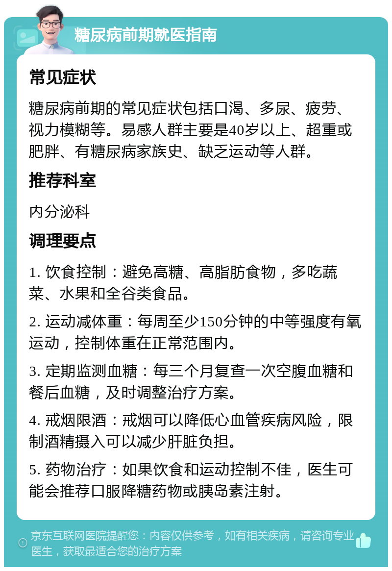 糖尿病前期就医指南 常见症状 糖尿病前期的常见症状包括口渴、多尿、疲劳、视力模糊等。易感人群主要是40岁以上、超重或肥胖、有糖尿病家族史、缺乏运动等人群。 推荐科室 内分泌科 调理要点 1. 饮食控制：避免高糖、高脂肪食物，多吃蔬菜、水果和全谷类食品。 2. 运动减体重：每周至少150分钟的中等强度有氧运动，控制体重在正常范围内。 3. 定期监测血糖：每三个月复查一次空腹血糖和餐后血糖，及时调整治疗方案。 4. 戒烟限酒：戒烟可以降低心血管疾病风险，限制酒精摄入可以减少肝脏负担。 5. 药物治疗：如果饮食和运动控制不佳，医生可能会推荐口服降糖药物或胰岛素注射。