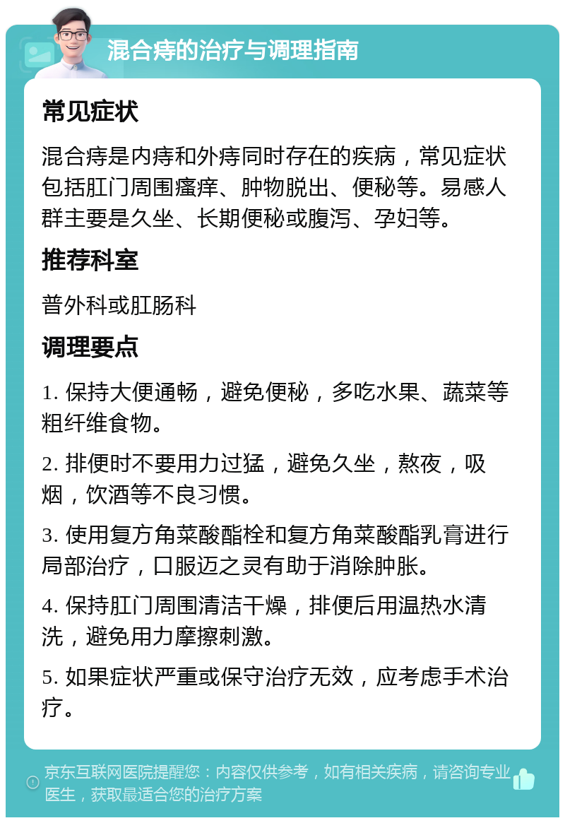 混合痔的治疗与调理指南 常见症状 混合痔是内痔和外痔同时存在的疾病，常见症状包括肛门周围瘙痒、肿物脱出、便秘等。易感人群主要是久坐、长期便秘或腹泻、孕妇等。 推荐科室 普外科或肛肠科 调理要点 1. 保持大便通畅，避免便秘，多吃水果、蔬菜等粗纤维食物。 2. 排便时不要用力过猛，避免久坐，熬夜，吸烟，饮酒等不良习惯。 3. 使用复方角菜酸酯栓和复方角菜酸酯乳膏进行局部治疗，口服迈之灵有助于消除肿胀。 4. 保持肛门周围清洁干燥，排便后用温热水清洗，避免用力摩擦刺激。 5. 如果症状严重或保守治疗无效，应考虑手术治疗。