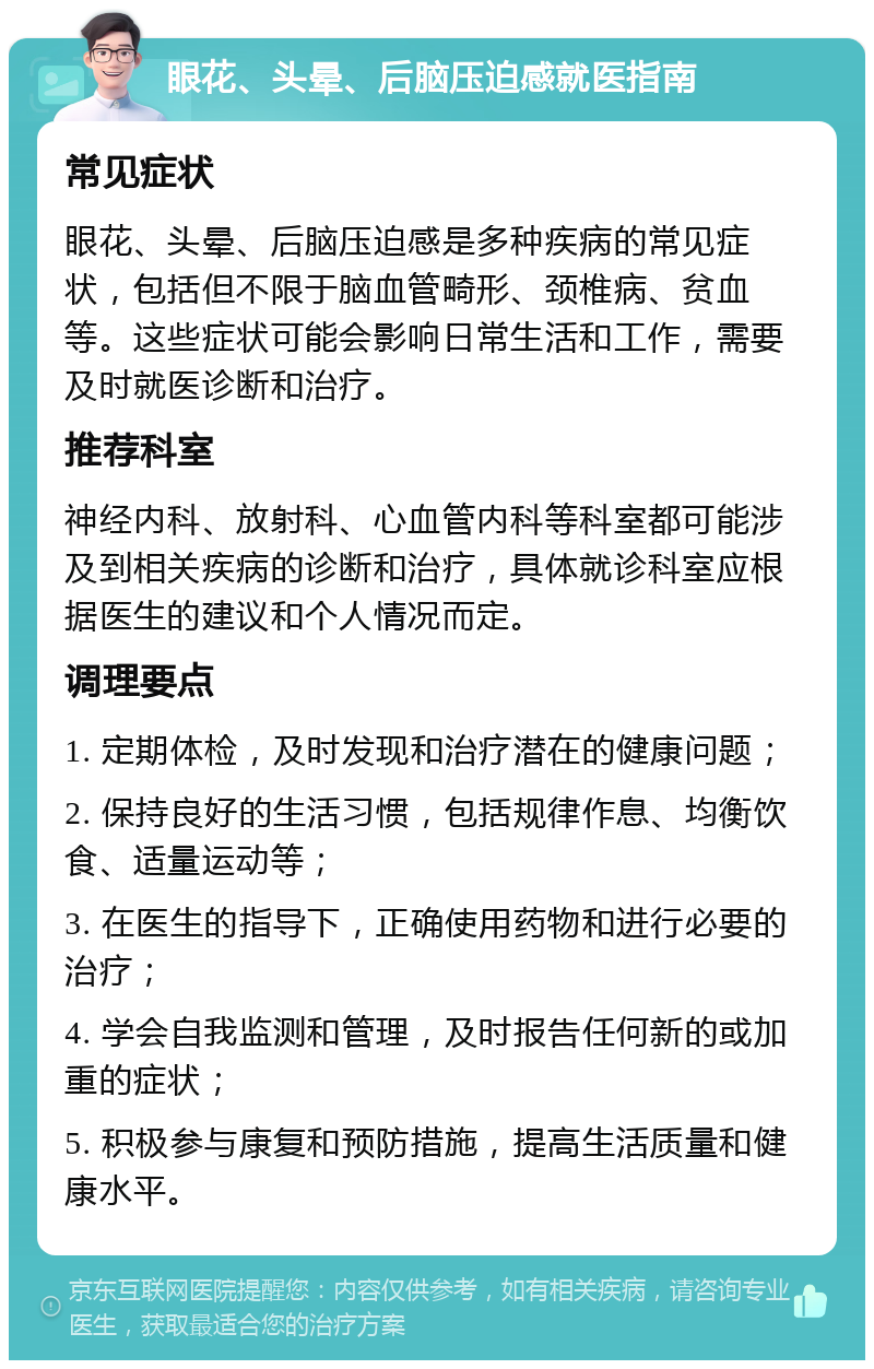 眼花、头晕、后脑压迫感就医指南 常见症状 眼花、头晕、后脑压迫感是多种疾病的常见症状，包括但不限于脑血管畸形、颈椎病、贫血等。这些症状可能会影响日常生活和工作，需要及时就医诊断和治疗。 推荐科室 神经内科、放射科、心血管内科等科室都可能涉及到相关疾病的诊断和治疗，具体就诊科室应根据医生的建议和个人情况而定。 调理要点 1. 定期体检，及时发现和治疗潜在的健康问题； 2. 保持良好的生活习惯，包括规律作息、均衡饮食、适量运动等； 3. 在医生的指导下，正确使用药物和进行必要的治疗； 4. 学会自我监测和管理，及时报告任何新的或加重的症状； 5. 积极参与康复和预防措施，提高生活质量和健康水平。