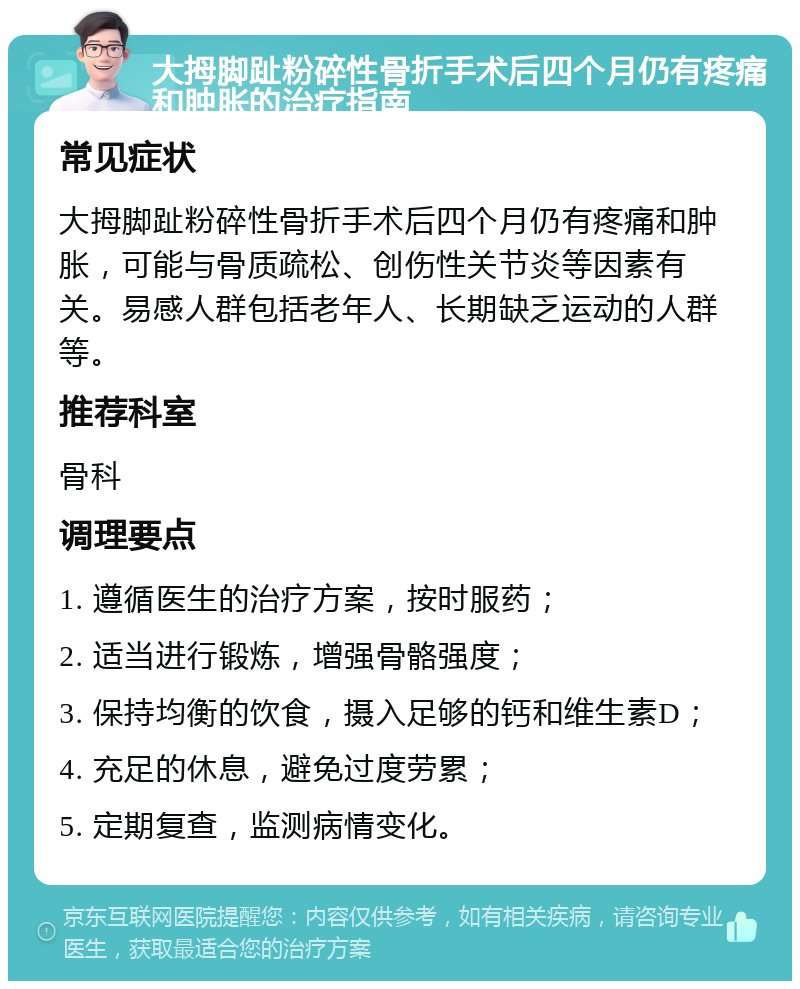 大拇脚趾粉碎性骨折手术后四个月仍有疼痛和肿胀的治疗指南 常见症状 大拇脚趾粉碎性骨折手术后四个月仍有疼痛和肿胀，可能与骨质疏松、创伤性关节炎等因素有关。易感人群包括老年人、长期缺乏运动的人群等。 推荐科室 骨科 调理要点 1. 遵循医生的治疗方案，按时服药； 2. 适当进行锻炼，增强骨骼强度； 3. 保持均衡的饮食，摄入足够的钙和维生素D； 4. 充足的休息，避免过度劳累； 5. 定期复查，监测病情变化。