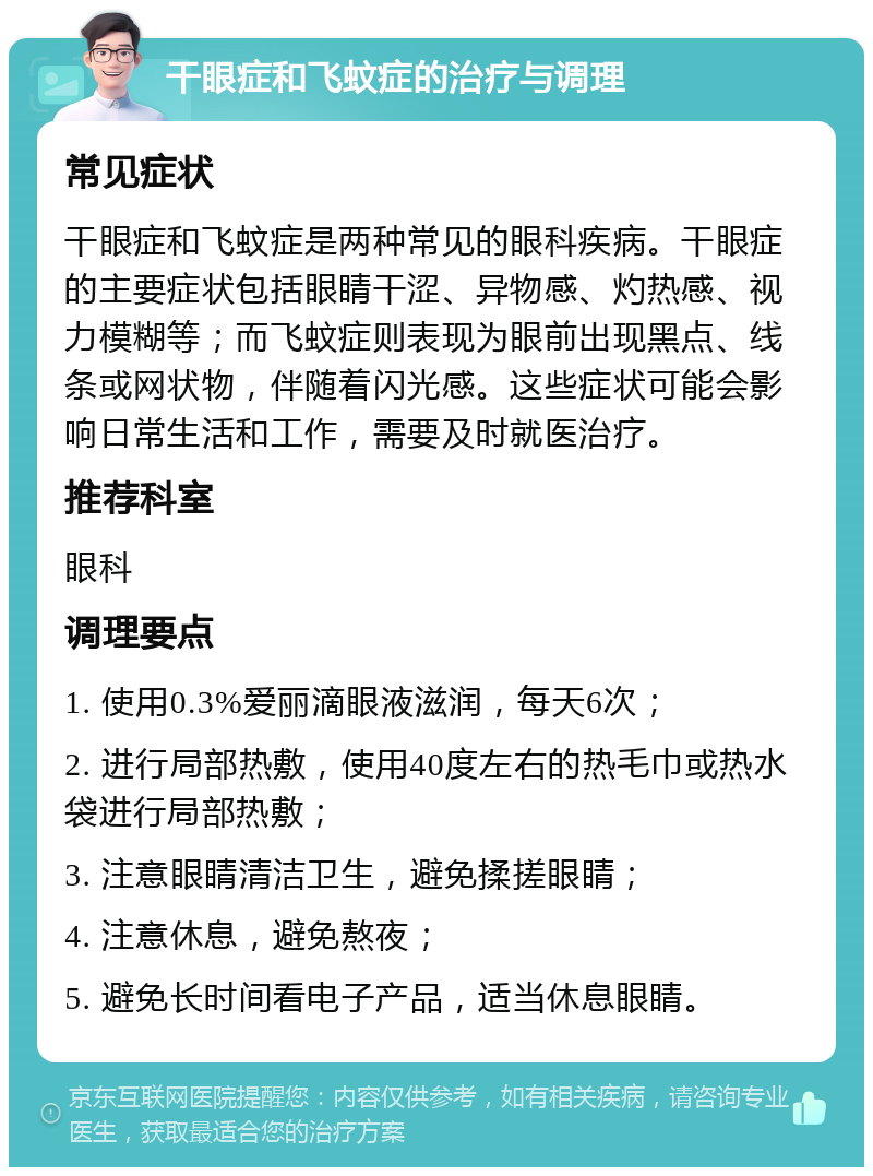 干眼症和飞蚊症的治疗与调理 常见症状 干眼症和飞蚊症是两种常见的眼科疾病。干眼症的主要症状包括眼睛干涩、异物感、灼热感、视力模糊等；而飞蚊症则表现为眼前出现黑点、线条或网状物，伴随着闪光感。这些症状可能会影响日常生活和工作，需要及时就医治疗。 推荐科室 眼科 调理要点 1. 使用0.3%爱丽滴眼液滋润，每天6次； 2. 进行局部热敷，使用40度左右的热毛巾或热水袋进行局部热敷； 3. 注意眼睛清洁卫生，避免揉搓眼睛； 4. 注意休息，避免熬夜； 5. 避免长时间看电子产品，适当休息眼睛。