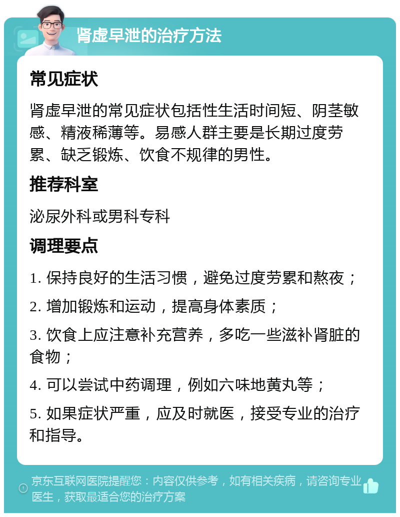 肾虚早泄的治疗方法 常见症状 肾虚早泄的常见症状包括性生活时间短、阴茎敏感、精液稀薄等。易感人群主要是长期过度劳累、缺乏锻炼、饮食不规律的男性。 推荐科室 泌尿外科或男科专科 调理要点 1. 保持良好的生活习惯，避免过度劳累和熬夜； 2. 增加锻炼和运动，提高身体素质； 3. 饮食上应注意补充营养，多吃一些滋补肾脏的食物； 4. 可以尝试中药调理，例如六味地黄丸等； 5. 如果症状严重，应及时就医，接受专业的治疗和指导。