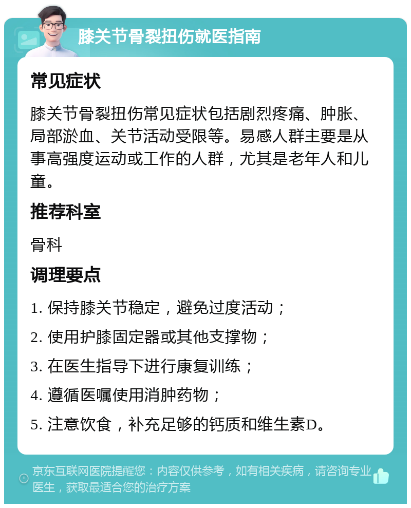 膝关节骨裂扭伤就医指南 常见症状 膝关节骨裂扭伤常见症状包括剧烈疼痛、肿胀、局部淤血、关节活动受限等。易感人群主要是从事高强度运动或工作的人群，尤其是老年人和儿童。 推荐科室 骨科 调理要点 1. 保持膝关节稳定，避免过度活动； 2. 使用护膝固定器或其他支撑物； 3. 在医生指导下进行康复训练； 4. 遵循医嘱使用消肿药物； 5. 注意饮食，补充足够的钙质和维生素D。