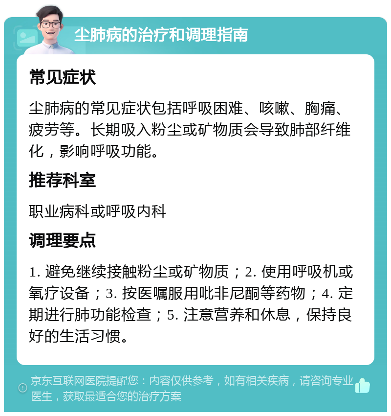 尘肺病的治疗和调理指南 常见症状 尘肺病的常见症状包括呼吸困难、咳嗽、胸痛、疲劳等。长期吸入粉尘或矿物质会导致肺部纤维化，影响呼吸功能。 推荐科室 职业病科或呼吸内科 调理要点 1. 避免继续接触粉尘或矿物质；2. 使用呼吸机或氧疗设备；3. 按医嘱服用吡非尼酮等药物；4. 定期进行肺功能检查；5. 注意营养和休息，保持良好的生活习惯。