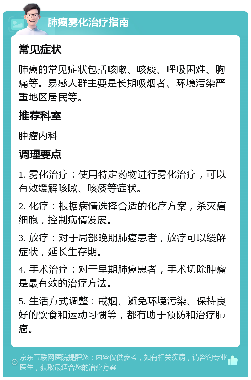 肺癌雾化治疗指南 常见症状 肺癌的常见症状包括咳嗽、咳痰、呼吸困难、胸痛等。易感人群主要是长期吸烟者、环境污染严重地区居民等。 推荐科室 肿瘤内科 调理要点 1. 雾化治疗：使用特定药物进行雾化治疗，可以有效缓解咳嗽、咳痰等症状。 2. 化疗：根据病情选择合适的化疗方案，杀灭癌细胞，控制病情发展。 3. 放疗：对于局部晚期肺癌患者，放疗可以缓解症状，延长生存期。 4. 手术治疗：对于早期肺癌患者，手术切除肿瘤是最有效的治疗方法。 5. 生活方式调整：戒烟、避免环境污染、保持良好的饮食和运动习惯等，都有助于预防和治疗肺癌。