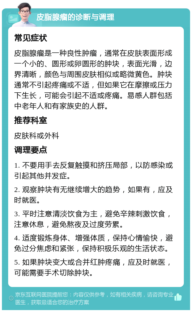 皮脂腺瘤的诊断与调理 常见症状 皮脂腺瘤是一种良性肿瘤，通常在皮肤表面形成一个小的、圆形或卵圆形的肿块，表面光滑，边界清晰，颜色与周围皮肤相似或略微黄色。肿块通常不引起疼痛或不适，但如果它在摩擦或压力下生长，可能会引起不适或疼痛。易感人群包括中老年人和有家族史的人群。 推荐科室 皮肤科或外科 调理要点 1. 不要用手去反复触摸和挤压局部，以防感染或引起其他并发症。 2. 观察肿块有无继续增大的趋势，如果有，应及时就医。 3. 平时注意清淡饮食为主，避免辛辣刺激饮食，注意休息，避免熬夜及过度劳累。 4. 适度锻炼身体、增强体质，保持心情愉快，避免过分焦虑和紧张，保持积极乐观的生活状态。 5. 如果肿块变大或合并红肿疼痛，应及时就医，可能需要手术切除肿块。