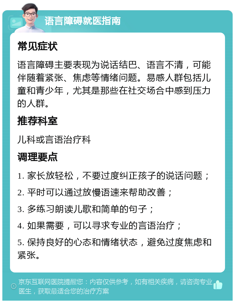 语言障碍就医指南 常见症状 语言障碍主要表现为说话结巴、语言不清，可能伴随着紧张、焦虑等情绪问题。易感人群包括儿童和青少年，尤其是那些在社交场合中感到压力的人群。 推荐科室 儿科或言语治疗科 调理要点 1. 家长放轻松，不要过度纠正孩子的说话问题； 2. 平时可以通过放慢语速来帮助改善； 3. 多练习朗读儿歌和简单的句子； 4. 如果需要，可以寻求专业的言语治疗； 5. 保持良好的心态和情绪状态，避免过度焦虑和紧张。