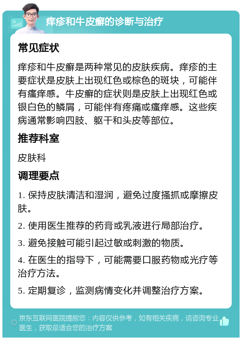 痒疹和牛皮癣的诊断与治疗 常见症状 痒疹和牛皮癣是两种常见的皮肤疾病。痒疹的主要症状是皮肤上出现红色或棕色的斑块，可能伴有瘙痒感。牛皮癣的症状则是皮肤上出现红色或银白色的鳞屑，可能伴有疼痛或瘙痒感。这些疾病通常影响四肢、躯干和头皮等部位。 推荐科室 皮肤科 调理要点 1. 保持皮肤清洁和湿润，避免过度搔抓或摩擦皮肤。 2. 使用医生推荐的药膏或乳液进行局部治疗。 3. 避免接触可能引起过敏或刺激的物质。 4. 在医生的指导下，可能需要口服药物或光疗等治疗方法。 5. 定期复诊，监测病情变化并调整治疗方案。