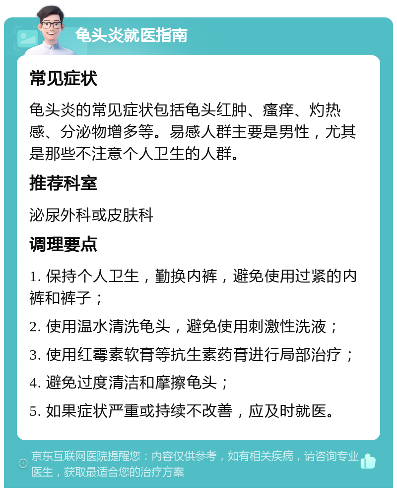 龟头炎就医指南 常见症状 龟头炎的常见症状包括龟头红肿、瘙痒、灼热感、分泌物增多等。易感人群主要是男性，尤其是那些不注意个人卫生的人群。 推荐科室 泌尿外科或皮肤科 调理要点 1. 保持个人卫生，勤换内裤，避免使用过紧的内裤和裤子； 2. 使用温水清洗龟头，避免使用刺激性洗液； 3. 使用红霉素软膏等抗生素药膏进行局部治疗； 4. 避免过度清洁和摩擦龟头； 5. 如果症状严重或持续不改善，应及时就医。