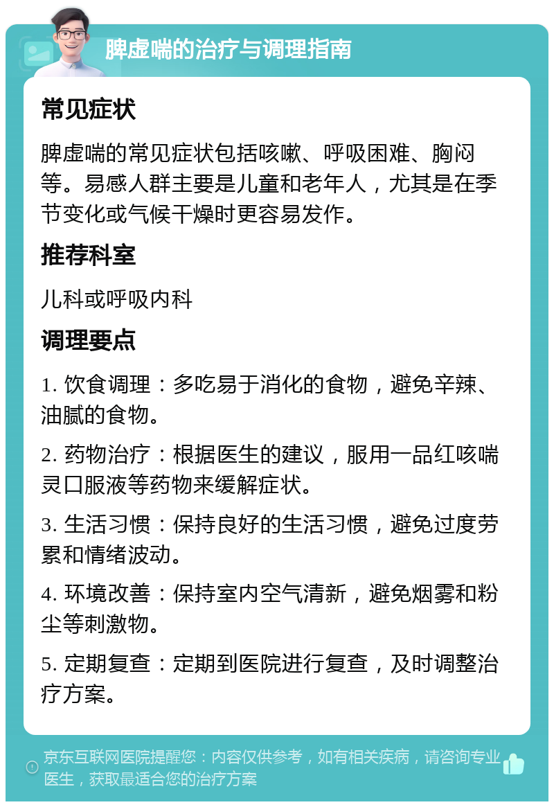 脾虚喘的治疗与调理指南 常见症状 脾虚喘的常见症状包括咳嗽、呼吸困难、胸闷等。易感人群主要是儿童和老年人，尤其是在季节变化或气候干燥时更容易发作。 推荐科室 儿科或呼吸内科 调理要点 1. 饮食调理：多吃易于消化的食物，避免辛辣、油腻的食物。 2. 药物治疗：根据医生的建议，服用一品红咳喘灵口服液等药物来缓解症状。 3. 生活习惯：保持良好的生活习惯，避免过度劳累和情绪波动。 4. 环境改善：保持室内空气清新，避免烟雾和粉尘等刺激物。 5. 定期复查：定期到医院进行复查，及时调整治疗方案。