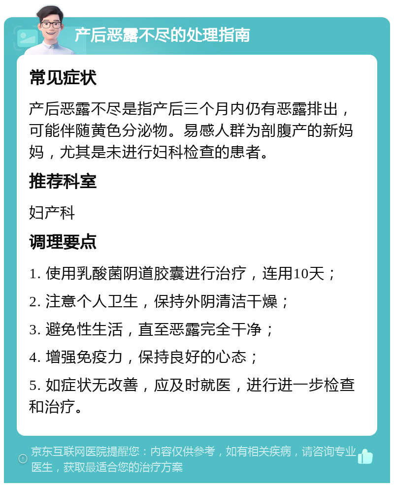 产后恶露不尽的处理指南 常见症状 产后恶露不尽是指产后三个月内仍有恶露排出，可能伴随黄色分泌物。易感人群为剖腹产的新妈妈，尤其是未进行妇科检查的患者。 推荐科室 妇产科 调理要点 1. 使用乳酸菌阴道胶囊进行治疗，连用10天； 2. 注意个人卫生，保持外阴清洁干燥； 3. 避免性生活，直至恶露完全干净； 4. 增强免疫力，保持良好的心态； 5. 如症状无改善，应及时就医，进行进一步检查和治疗。