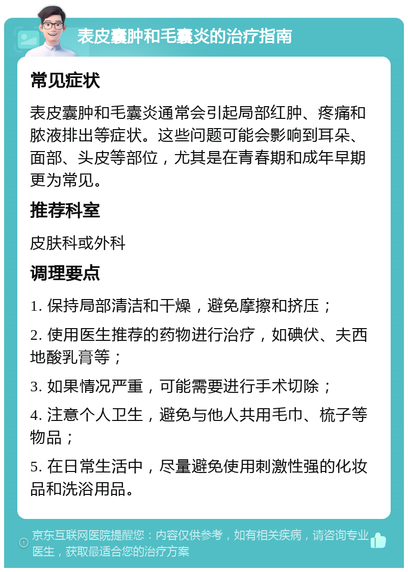 表皮囊肿和毛囊炎的治疗指南 常见症状 表皮囊肿和毛囊炎通常会引起局部红肿、疼痛和脓液排出等症状。这些问题可能会影响到耳朵、面部、头皮等部位，尤其是在青春期和成年早期更为常见。 推荐科室 皮肤科或外科 调理要点 1. 保持局部清洁和干燥，避免摩擦和挤压； 2. 使用医生推荐的药物进行治疗，如碘伏、夫西地酸乳膏等； 3. 如果情况严重，可能需要进行手术切除； 4. 注意个人卫生，避免与他人共用毛巾、梳子等物品； 5. 在日常生活中，尽量避免使用刺激性强的化妆品和洗浴用品。