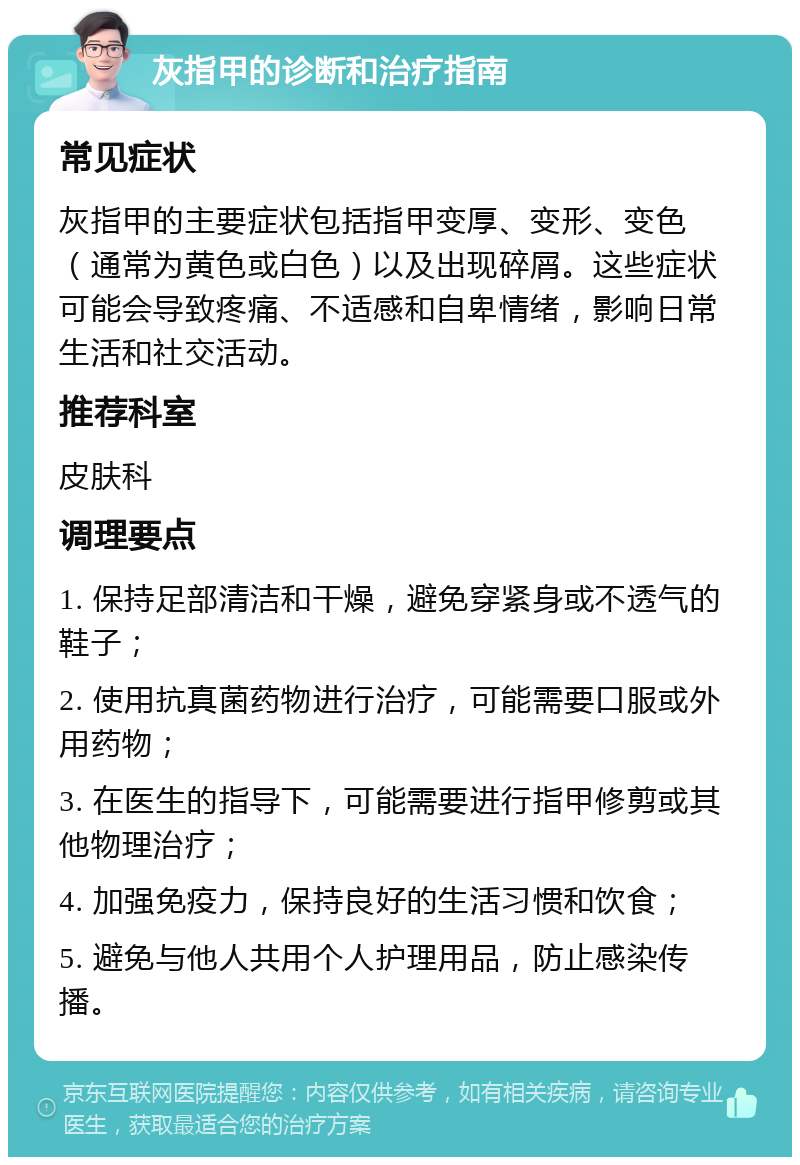 灰指甲的诊断和治疗指南 常见症状 灰指甲的主要症状包括指甲变厚、变形、变色（通常为黄色或白色）以及出现碎屑。这些症状可能会导致疼痛、不适感和自卑情绪，影响日常生活和社交活动。 推荐科室 皮肤科 调理要点 1. 保持足部清洁和干燥，避免穿紧身或不透气的鞋子； 2. 使用抗真菌药物进行治疗，可能需要口服或外用药物； 3. 在医生的指导下，可能需要进行指甲修剪或其他物理治疗； 4. 加强免疫力，保持良好的生活习惯和饮食； 5. 避免与他人共用个人护理用品，防止感染传播。