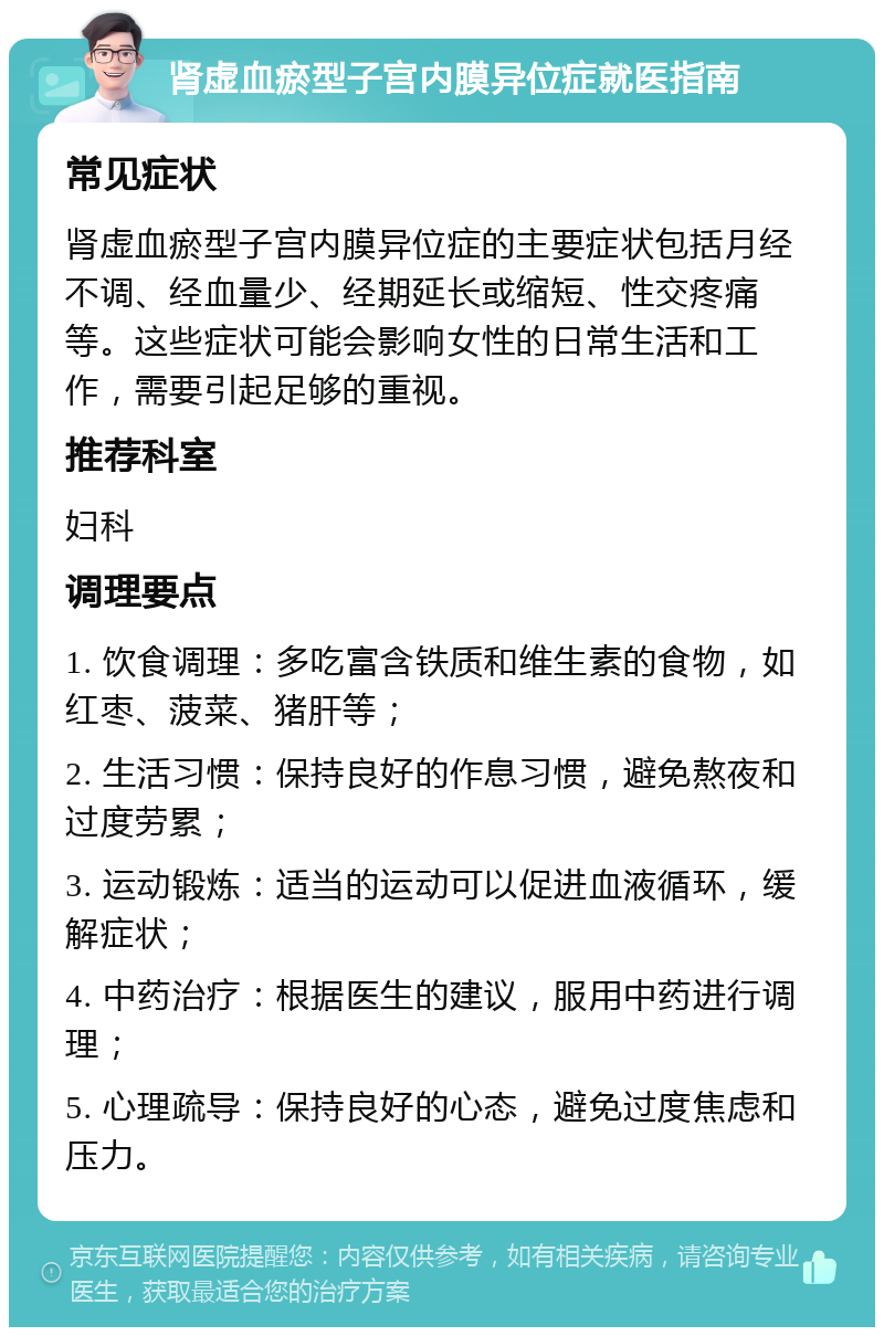 肾虚血瘀型子宫内膜异位症就医指南 常见症状 肾虚血瘀型子宫内膜异位症的主要症状包括月经不调、经血量少、经期延长或缩短、性交疼痛等。这些症状可能会影响女性的日常生活和工作，需要引起足够的重视。 推荐科室 妇科 调理要点 1. 饮食调理：多吃富含铁质和维生素的食物，如红枣、菠菜、猪肝等； 2. 生活习惯：保持良好的作息习惯，避免熬夜和过度劳累； 3. 运动锻炼：适当的运动可以促进血液循环，缓解症状； 4. 中药治疗：根据医生的建议，服用中药进行调理； 5. 心理疏导：保持良好的心态，避免过度焦虑和压力。