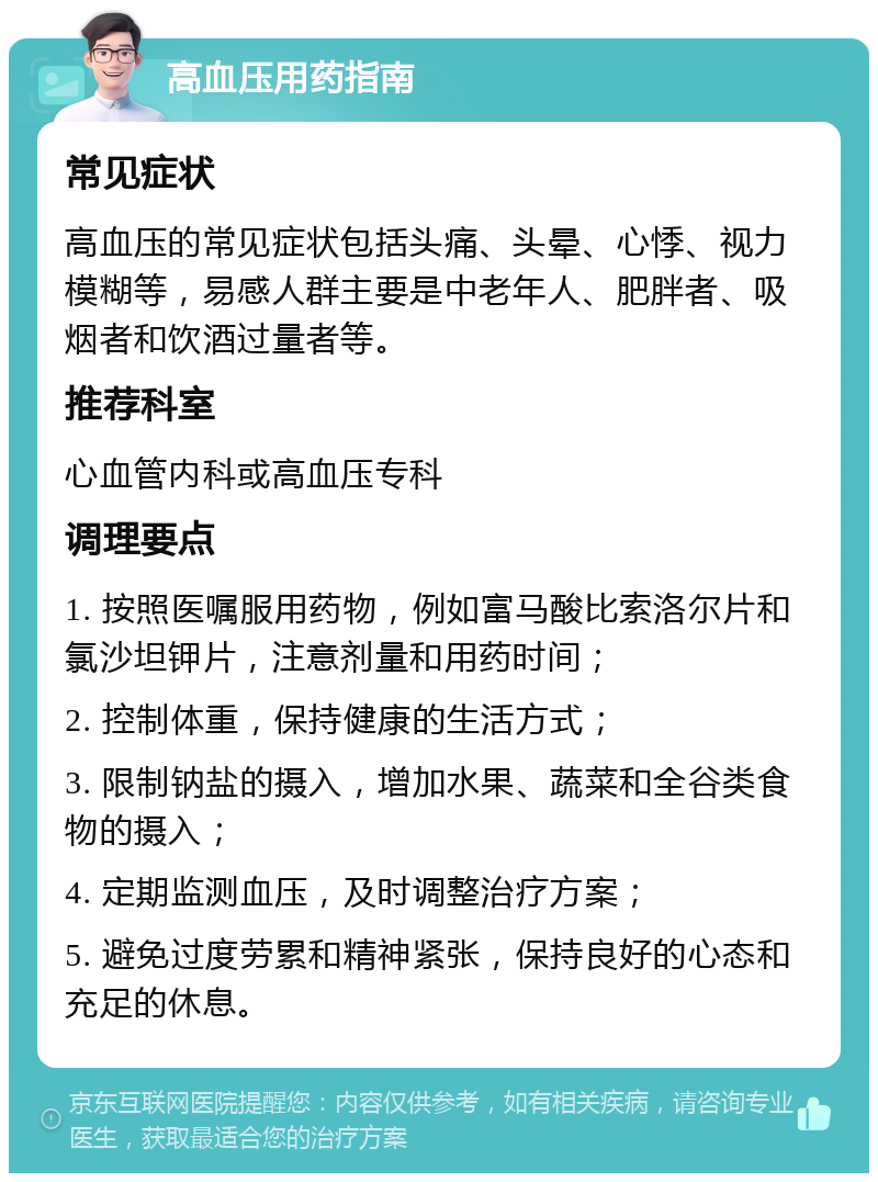 高血压用药指南 常见症状 高血压的常见症状包括头痛、头晕、心悸、视力模糊等，易感人群主要是中老年人、肥胖者、吸烟者和饮酒过量者等。 推荐科室 心血管内科或高血压专科 调理要点 1. 按照医嘱服用药物，例如富马酸比索洛尔片和氯沙坦钾片，注意剂量和用药时间； 2. 控制体重，保持健康的生活方式； 3. 限制钠盐的摄入，增加水果、蔬菜和全谷类食物的摄入； 4. 定期监测血压，及时调整治疗方案； 5. 避免过度劳累和精神紧张，保持良好的心态和充足的休息。