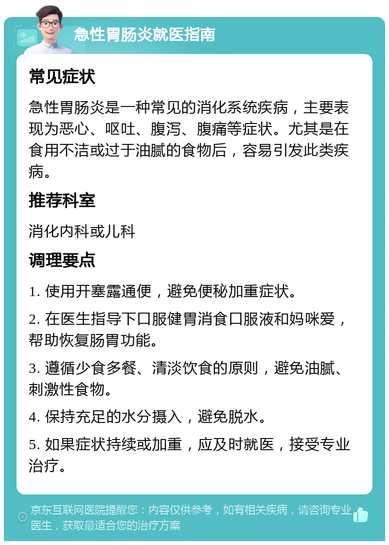 急性胃肠炎就医指南 常见症状 急性胃肠炎是一种常见的消化系统疾病，主要表现为恶心、呕吐、腹泻、腹痛等症状。尤其是在食用不洁或过于油腻的食物后，容易引发此类疾病。 推荐科室 消化内科或儿科 调理要点 1. 使用开塞露通便，避免便秘加重症状。 2. 在医生指导下口服健胃消食口服液和妈咪爱，帮助恢复肠胃功能。 3. 遵循少食多餐、清淡饮食的原则，避免油腻、刺激性食物。 4. 保持充足的水分摄入，避免脱水。 5. 如果症状持续或加重，应及时就医，接受专业治疗。