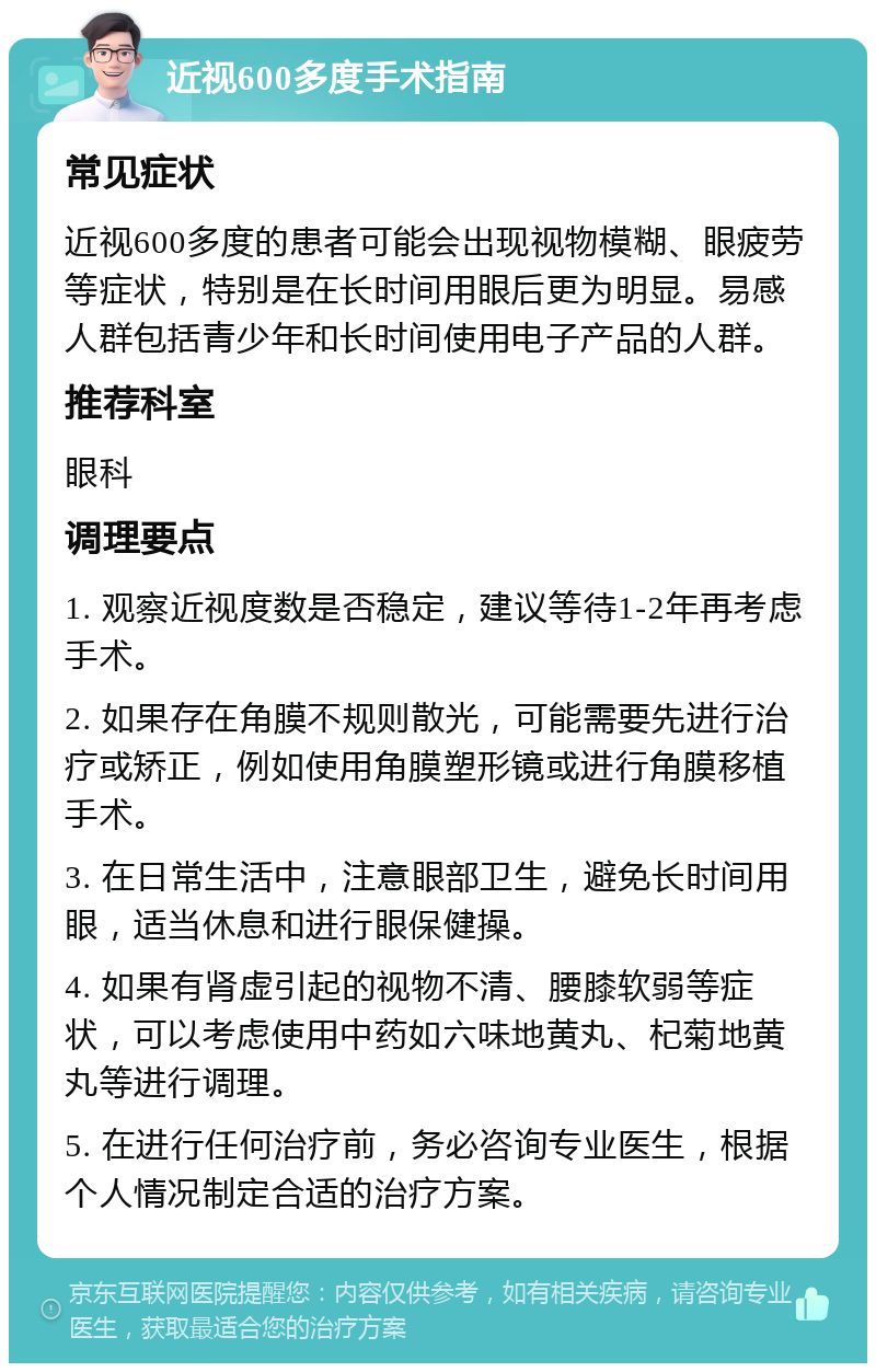 近视600多度手术指南 常见症状 近视600多度的患者可能会出现视物模糊、眼疲劳等症状，特别是在长时间用眼后更为明显。易感人群包括青少年和长时间使用电子产品的人群。 推荐科室 眼科 调理要点 1. 观察近视度数是否稳定，建议等待1-2年再考虑手术。 2. 如果存在角膜不规则散光，可能需要先进行治疗或矫正，例如使用角膜塑形镜或进行角膜移植手术。 3. 在日常生活中，注意眼部卫生，避免长时间用眼，适当休息和进行眼保健操。 4. 如果有肾虚引起的视物不清、腰膝软弱等症状，可以考虑使用中药如六味地黄丸、杞菊地黄丸等进行调理。 5. 在进行任何治疗前，务必咨询专业医生，根据个人情况制定合适的治疗方案。