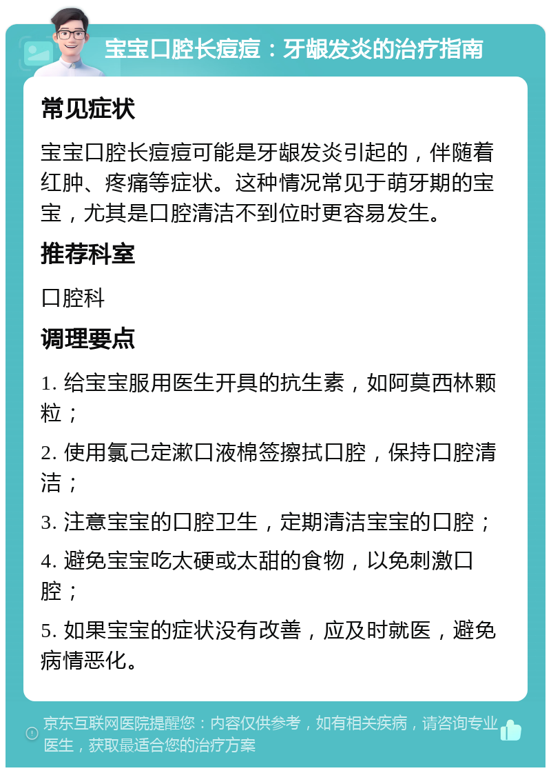 宝宝口腔长痘痘：牙龈发炎的治疗指南 常见症状 宝宝口腔长痘痘可能是牙龈发炎引起的，伴随着红肿、疼痛等症状。这种情况常见于萌牙期的宝宝，尤其是口腔清洁不到位时更容易发生。 推荐科室 口腔科 调理要点 1. 给宝宝服用医生开具的抗生素，如阿莫西林颗粒； 2. 使用氯己定漱口液棉签擦拭口腔，保持口腔清洁； 3. 注意宝宝的口腔卫生，定期清洁宝宝的口腔； 4. 避免宝宝吃太硬或太甜的食物，以免刺激口腔； 5. 如果宝宝的症状没有改善，应及时就医，避免病情恶化。