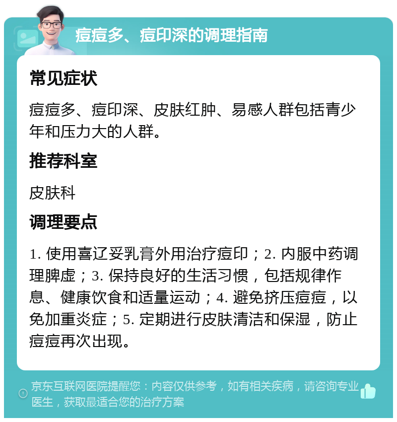 痘痘多、痘印深的调理指南 常见症状 痘痘多、痘印深、皮肤红肿、易感人群包括青少年和压力大的人群。 推荐科室 皮肤科 调理要点 1. 使用喜辽妥乳膏外用治疗痘印；2. 内服中药调理脾虚；3. 保持良好的生活习惯，包括规律作息、健康饮食和适量运动；4. 避免挤压痘痘，以免加重炎症；5. 定期进行皮肤清洁和保湿，防止痘痘再次出现。