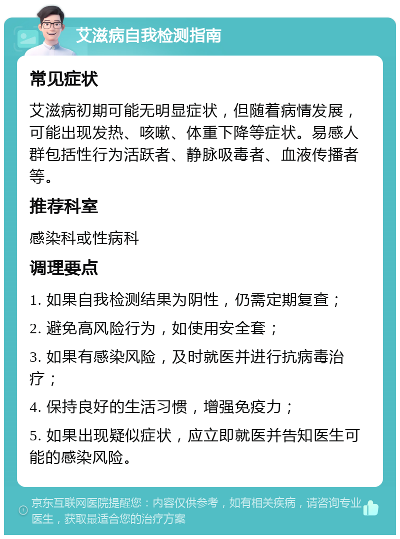 艾滋病自我检测指南 常见症状 艾滋病初期可能无明显症状，但随着病情发展，可能出现发热、咳嗽、体重下降等症状。易感人群包括性行为活跃者、静脉吸毒者、血液传播者等。 推荐科室 感染科或性病科 调理要点 1. 如果自我检测结果为阴性，仍需定期复查； 2. 避免高风险行为，如使用安全套； 3. 如果有感染风险，及时就医并进行抗病毒治疗； 4. 保持良好的生活习惯，增强免疫力； 5. 如果出现疑似症状，应立即就医并告知医生可能的感染风险。