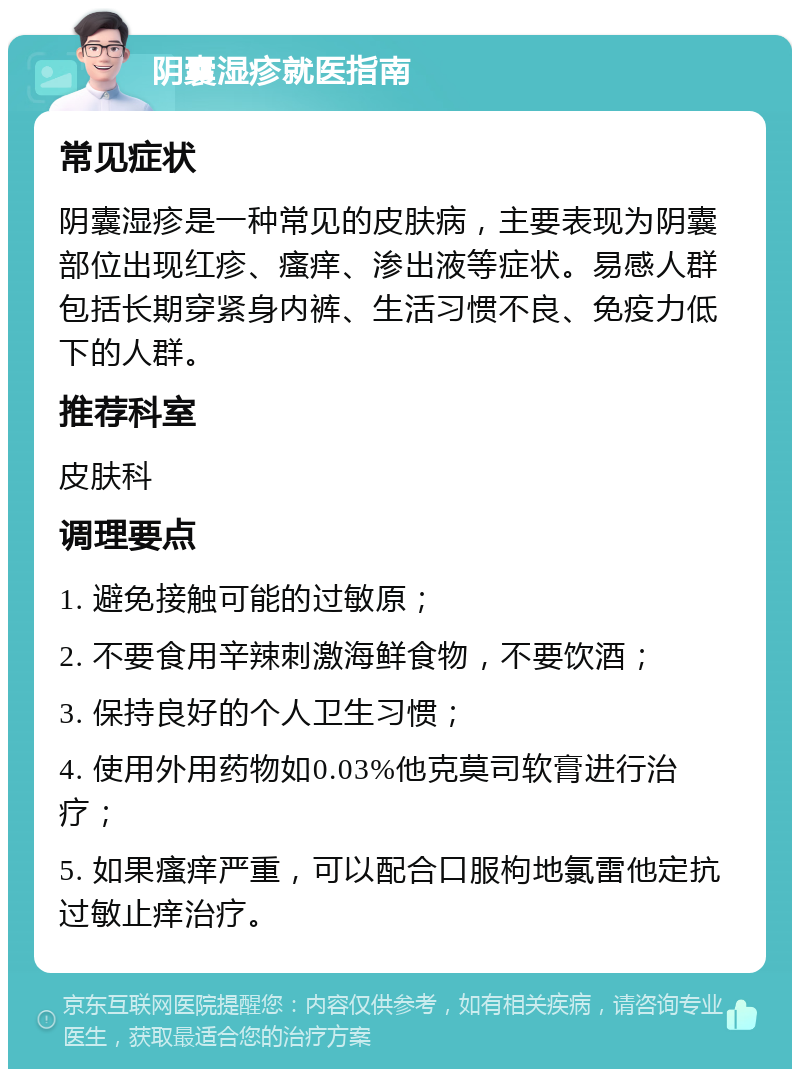 阴囊湿疹就医指南 常见症状 阴囊湿疹是一种常见的皮肤病，主要表现为阴囊部位出现红疹、瘙痒、渗出液等症状。易感人群包括长期穿紧身内裤、生活习惯不良、免疫力低下的人群。 推荐科室 皮肤科 调理要点 1. 避免接触可能的过敏原； 2. 不要食用辛辣刺激海鲜食物，不要饮酒； 3. 保持良好的个人卫生习惯； 4. 使用外用药物如0.03%他克莫司软膏进行治疗； 5. 如果瘙痒严重，可以配合口服枸地氯雷他定抗过敏止痒治疗。