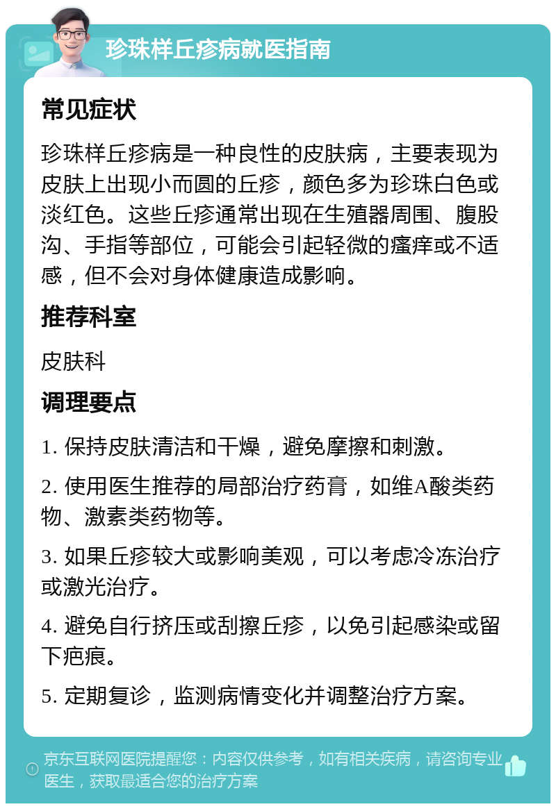 珍珠样丘疹病就医指南 常见症状 珍珠样丘疹病是一种良性的皮肤病，主要表现为皮肤上出现小而圆的丘疹，颜色多为珍珠白色或淡红色。这些丘疹通常出现在生殖器周围、腹股沟、手指等部位，可能会引起轻微的瘙痒或不适感，但不会对身体健康造成影响。 推荐科室 皮肤科 调理要点 1. 保持皮肤清洁和干燥，避免摩擦和刺激。 2. 使用医生推荐的局部治疗药膏，如维A酸类药物、激素类药物等。 3. 如果丘疹较大或影响美观，可以考虑冷冻治疗或激光治疗。 4. 避免自行挤压或刮擦丘疹，以免引起感染或留下疤痕。 5. 定期复诊，监测病情变化并调整治疗方案。