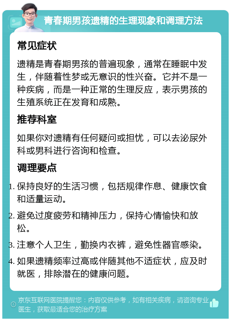 青春期男孩遗精的生理现象和调理方法 常见症状 遗精是青春期男孩的普遍现象，通常在睡眠中发生，伴随着性梦或无意识的性兴奋。它并不是一种疾病，而是一种正常的生理反应，表示男孩的生殖系统正在发育和成熟。 推荐科室 如果你对遗精有任何疑问或担忧，可以去泌尿外科或男科进行咨询和检查。 调理要点 保持良好的生活习惯，包括规律作息、健康饮食和适量运动。 避免过度疲劳和精神压力，保持心情愉快和放松。 注意个人卫生，勤换内衣裤，避免性器官感染。 如果遗精频率过高或伴随其他不适症状，应及时就医，排除潜在的健康问题。