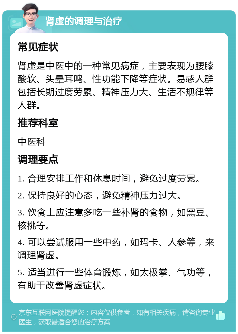 肾虚的调理与治疗 常见症状 肾虚是中医中的一种常见病症，主要表现为腰膝酸软、头晕耳鸣、性功能下降等症状。易感人群包括长期过度劳累、精神压力大、生活不规律等人群。 推荐科室 中医科 调理要点 1. 合理安排工作和休息时间，避免过度劳累。 2. 保持良好的心态，避免精神压力过大。 3. 饮食上应注意多吃一些补肾的食物，如黑豆、核桃等。 4. 可以尝试服用一些中药，如玛卡、人参等，来调理肾虚。 5. 适当进行一些体育锻炼，如太极拳、气功等，有助于改善肾虚症状。