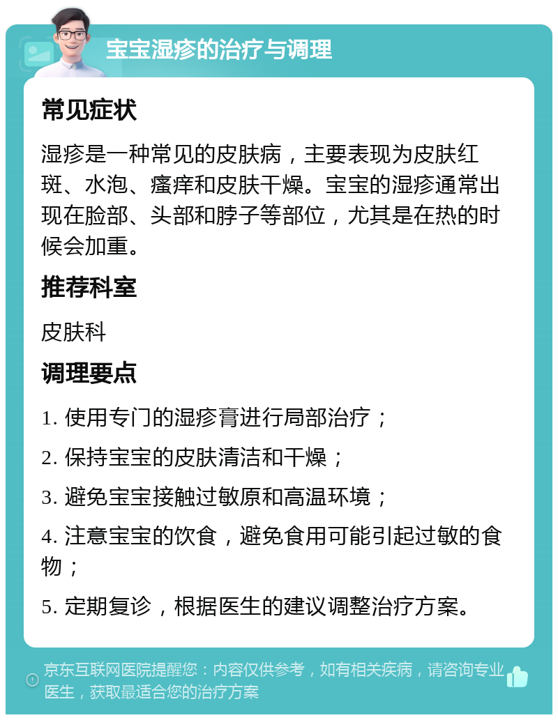 宝宝湿疹的治疗与调理 常见症状 湿疹是一种常见的皮肤病，主要表现为皮肤红斑、水泡、瘙痒和皮肤干燥。宝宝的湿疹通常出现在脸部、头部和脖子等部位，尤其是在热的时候会加重。 推荐科室 皮肤科 调理要点 1. 使用专门的湿疹膏进行局部治疗； 2. 保持宝宝的皮肤清洁和干燥； 3. 避免宝宝接触过敏原和高温环境； 4. 注意宝宝的饮食，避免食用可能引起过敏的食物； 5. 定期复诊，根据医生的建议调整治疗方案。