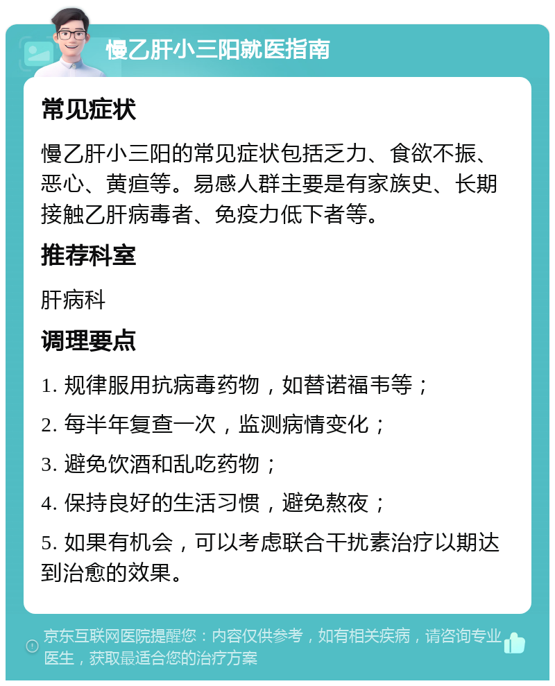 慢乙肝小三阳就医指南 常见症状 慢乙肝小三阳的常见症状包括乏力、食欲不振、恶心、黄疸等。易感人群主要是有家族史、长期接触乙肝病毒者、免疫力低下者等。 推荐科室 肝病科 调理要点 1. 规律服用抗病毒药物，如替诺福韦等； 2. 每半年复查一次，监测病情变化； 3. 避免饮酒和乱吃药物； 4. 保持良好的生活习惯，避免熬夜； 5. 如果有机会，可以考虑联合干扰素治疗以期达到治愈的效果。