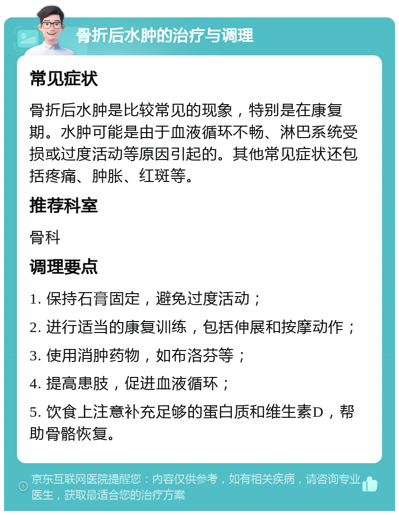 骨折后水肿的治疗与调理 常见症状 骨折后水肿是比较常见的现象，特别是在康复期。水肿可能是由于血液循环不畅、淋巴系统受损或过度活动等原因引起的。其他常见症状还包括疼痛、肿胀、红斑等。 推荐科室 骨科 调理要点 1. 保持石膏固定，避免过度活动； 2. 进行适当的康复训练，包括伸展和按摩动作； 3. 使用消肿药物，如布洛芬等； 4. 提高患肢，促进血液循环； 5. 饮食上注意补充足够的蛋白质和维生素D，帮助骨骼恢复。