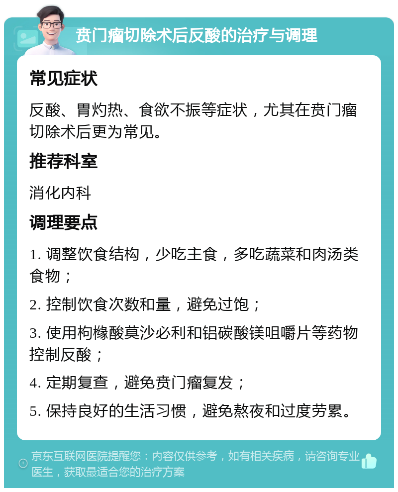 贲门瘤切除术后反酸的治疗与调理 常见症状 反酸、胃灼热、食欲不振等症状，尤其在贲门瘤切除术后更为常见。 推荐科室 消化内科 调理要点 1. 调整饮食结构，少吃主食，多吃蔬菜和肉汤类食物； 2. 控制饮食次数和量，避免过饱； 3. 使用枸橼酸莫沙必利和铝碳酸镁咀嚼片等药物控制反酸； 4. 定期复查，避免贲门瘤复发； 5. 保持良好的生活习惯，避免熬夜和过度劳累。