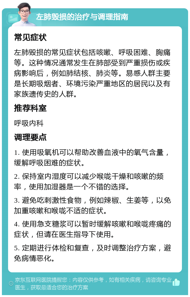 左肺毁损的治疗与调理指南 常见症状 左肺毁损的常见症状包括咳嗽、呼吸困难、胸痛等。这种情况通常发生在肺部受到严重损伤或疾病影响后，例如肺结核、肺炎等。易感人群主要是长期吸烟者、环境污染严重地区的居民以及有家族遗传史的人群。 推荐科室 呼吸内科 调理要点 1. 使用吸氧机可以帮助改善血液中的氧气含量，缓解呼吸困难的症状。 2. 保持室内湿度可以减少喉咙干燥和咳嗽的频率，使用加湿器是一个不错的选择。 3. 避免吃刺激性食物，例如辣椒、生姜等，以免加重咳嗽和喉咙不适的症状。 4. 使用急支糖浆可以暂时缓解咳嗽和喉咙疼痛的症状，但请在医生指导下使用。 5. 定期进行体检和复查，及时调整治疗方案，避免病情恶化。