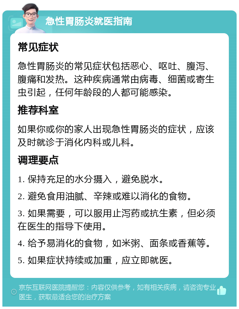 急性胃肠炎就医指南 常见症状 急性胃肠炎的常见症状包括恶心、呕吐、腹泻、腹痛和发热。这种疾病通常由病毒、细菌或寄生虫引起，任何年龄段的人都可能感染。 推荐科室 如果你或你的家人出现急性胃肠炎的症状，应该及时就诊于消化内科或儿科。 调理要点 1. 保持充足的水分摄入，避免脱水。 2. 避免食用油腻、辛辣或难以消化的食物。 3. 如果需要，可以服用止泻药或抗生素，但必须在医生的指导下使用。 4. 给予易消化的食物，如米粥、面条或香蕉等。 5. 如果症状持续或加重，应立即就医。