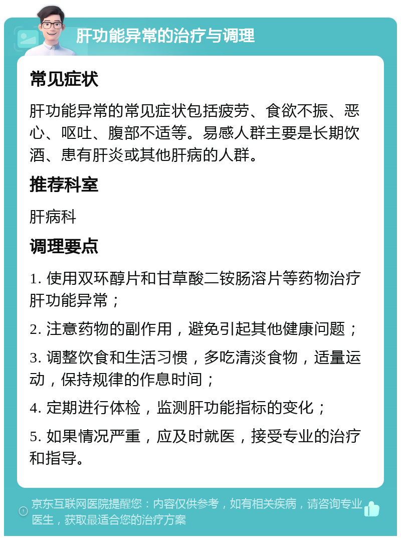 肝功能异常的治疗与调理 常见症状 肝功能异常的常见症状包括疲劳、食欲不振、恶心、呕吐、腹部不适等。易感人群主要是长期饮酒、患有肝炎或其他肝病的人群。 推荐科室 肝病科 调理要点 1. 使用双环醇片和甘草酸二铵肠溶片等药物治疗肝功能异常； 2. 注意药物的副作用，避免引起其他健康问题； 3. 调整饮食和生活习惯，多吃清淡食物，适量运动，保持规律的作息时间； 4. 定期进行体检，监测肝功能指标的变化； 5. 如果情况严重，应及时就医，接受专业的治疗和指导。