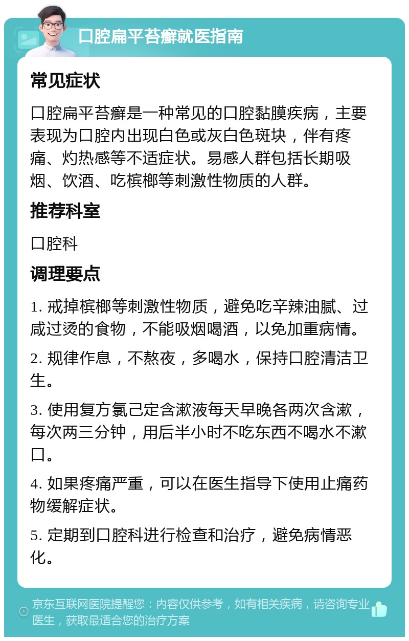 口腔扁平苔癣就医指南 常见症状 口腔扁平苔癣是一种常见的口腔黏膜疾病，主要表现为口腔内出现白色或灰白色斑块，伴有疼痛、灼热感等不适症状。易感人群包括长期吸烟、饮酒、吃槟榔等刺激性物质的人群。 推荐科室 口腔科 调理要点 1. 戒掉槟榔等刺激性物质，避免吃辛辣油腻、过咸过烫的食物，不能吸烟喝酒，以免加重病情。 2. 规律作息，不熬夜，多喝水，保持口腔清洁卫生。 3. 使用复方氯己定含漱液每天早晚各两次含漱，每次两三分钟，用后半小时不吃东西不喝水不漱口。 4. 如果疼痛严重，可以在医生指导下使用止痛药物缓解症状。 5. 定期到口腔科进行检查和治疗，避免病情恶化。