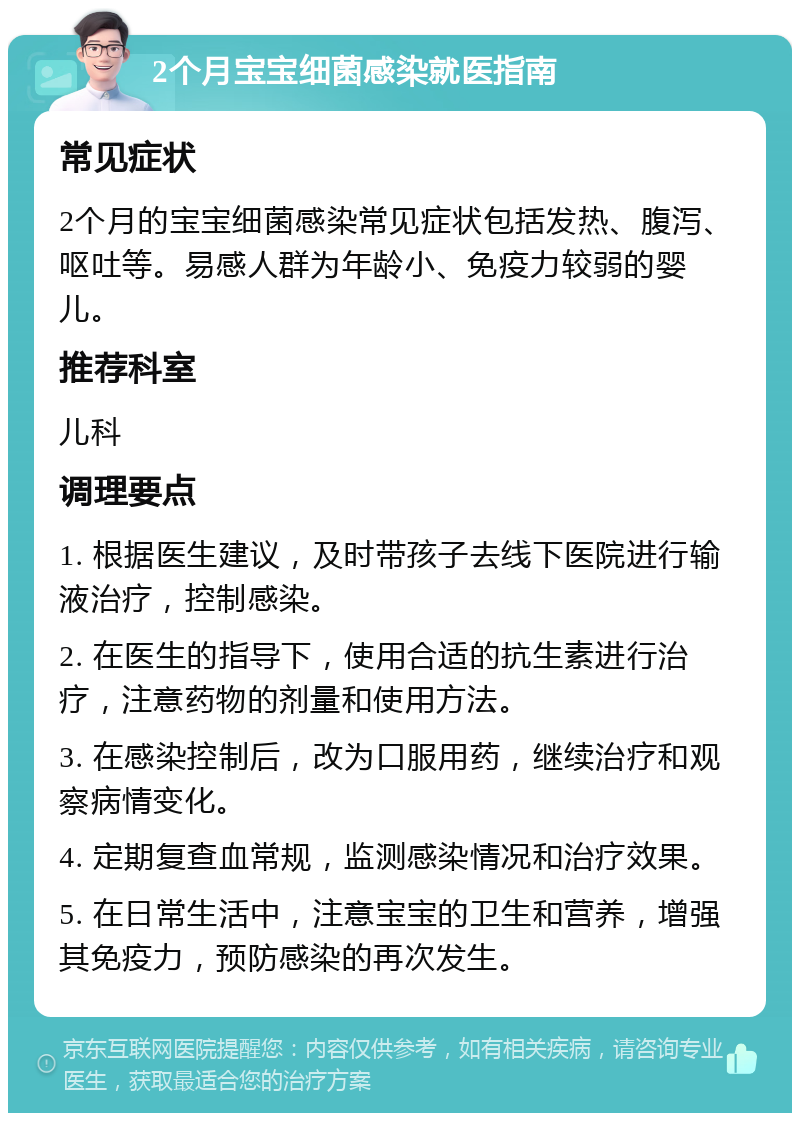 2个月宝宝细菌感染就医指南 常见症状 2个月的宝宝细菌感染常见症状包括发热、腹泻、呕吐等。易感人群为年龄小、免疫力较弱的婴儿。 推荐科室 儿科 调理要点 1. 根据医生建议，及时带孩子去线下医院进行输液治疗，控制感染。 2. 在医生的指导下，使用合适的抗生素进行治疗，注意药物的剂量和使用方法。 3. 在感染控制后，改为口服用药，继续治疗和观察病情变化。 4. 定期复查血常规，监测感染情况和治疗效果。 5. 在日常生活中，注意宝宝的卫生和营养，增强其免疫力，预防感染的再次发生。