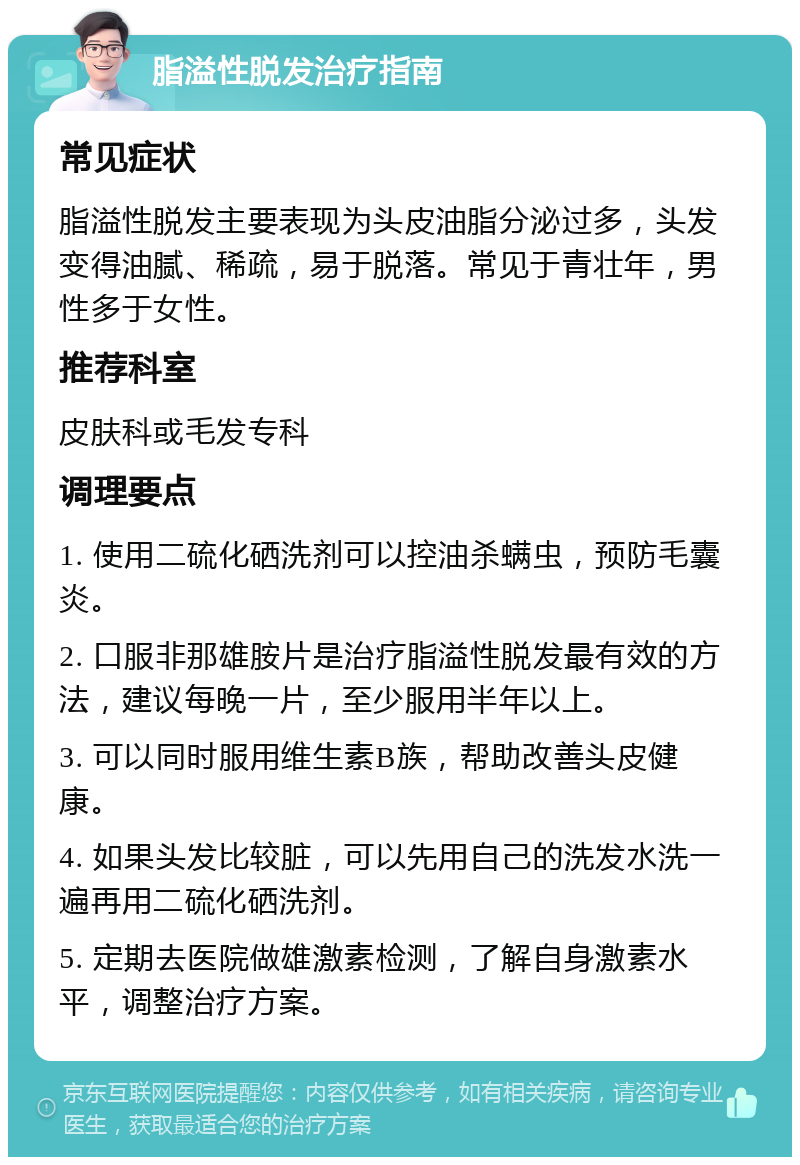 脂溢性脱发治疗指南 常见症状 脂溢性脱发主要表现为头皮油脂分泌过多，头发变得油腻、稀疏，易于脱落。常见于青壮年，男性多于女性。 推荐科室 皮肤科或毛发专科 调理要点 1. 使用二硫化硒洗剂可以控油杀螨虫，预防毛囊炎。 2. 口服非那雄胺片是治疗脂溢性脱发最有效的方法，建议每晚一片，至少服用半年以上。 3. 可以同时服用维生素B族，帮助改善头皮健康。 4. 如果头发比较脏，可以先用自己的洗发水洗一遍再用二硫化硒洗剂。 5. 定期去医院做雄激素检测，了解自身激素水平，调整治疗方案。