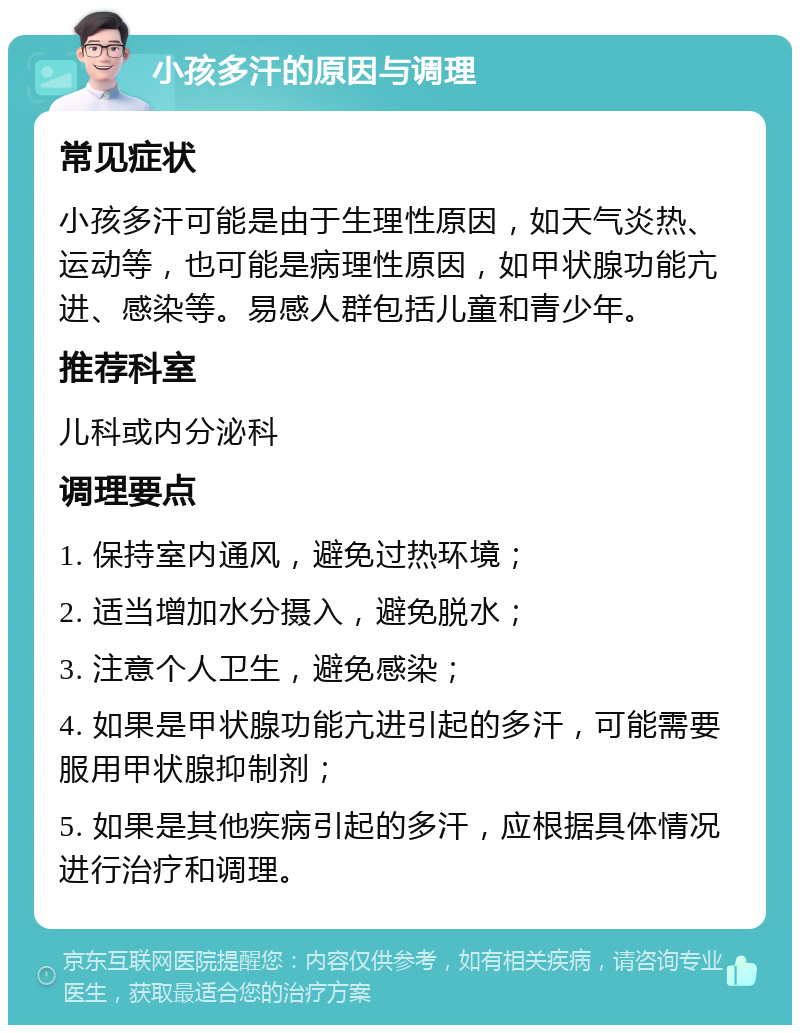 小孩多汗的原因与调理 常见症状 小孩多汗可能是由于生理性原因，如天气炎热、运动等，也可能是病理性原因，如甲状腺功能亢进、感染等。易感人群包括儿童和青少年。 推荐科室 儿科或内分泌科 调理要点 1. 保持室内通风，避免过热环境； 2. 适当增加水分摄入，避免脱水； 3. 注意个人卫生，避免感染； 4. 如果是甲状腺功能亢进引起的多汗，可能需要服用甲状腺抑制剂； 5. 如果是其他疾病引起的多汗，应根据具体情况进行治疗和调理。