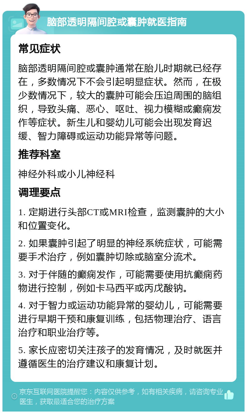 脑部透明隔间腔或囊肿就医指南 常见症状 脑部透明隔间腔或囊肿通常在胎儿时期就已经存在，多数情况下不会引起明显症状。然而，在极少数情况下，较大的囊肿可能会压迫周围的脑组织，导致头痛、恶心、呕吐、视力模糊或癫痫发作等症状。新生儿和婴幼儿可能会出现发育迟缓、智力障碍或运动功能异常等问题。 推荐科室 神经外科或小儿神经科 调理要点 1. 定期进行头部CT或MRI检查，监测囊肿的大小和位置变化。 2. 如果囊肿引起了明显的神经系统症状，可能需要手术治疗，例如囊肿切除或脑室分流术。 3. 对于伴随的癫痫发作，可能需要使用抗癫痫药物进行控制，例如卡马西平或丙戊酸钠。 4. 对于智力或运动功能异常的婴幼儿，可能需要进行早期干预和康复训练，包括物理治疗、语言治疗和职业治疗等。 5. 家长应密切关注孩子的发育情况，及时就医并遵循医生的治疗建议和康复计划。