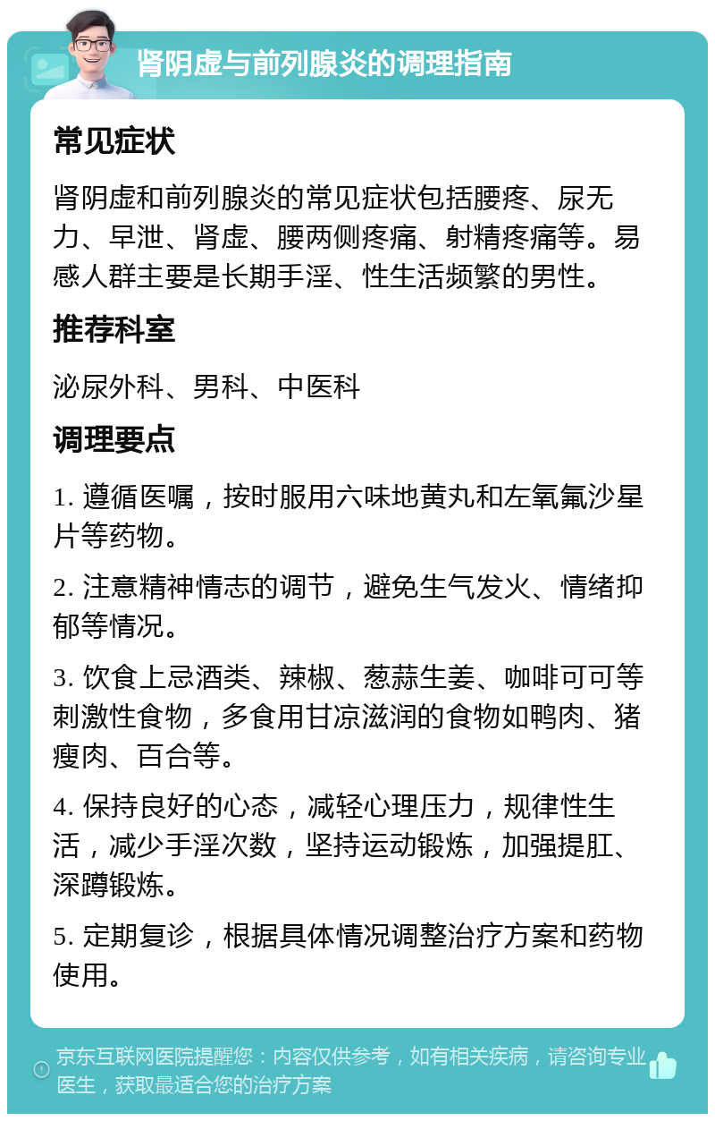 肾阴虚与前列腺炎的调理指南 常见症状 肾阴虚和前列腺炎的常见症状包括腰疼、尿无力、早泄、肾虚、腰两侧疼痛、射精疼痛等。易感人群主要是长期手淫、性生活频繁的男性。 推荐科室 泌尿外科、男科、中医科 调理要点 1. 遵循医嘱，按时服用六味地黄丸和左氧氟沙星片等药物。 2. 注意精神情志的调节，避免生气发火、情绪抑郁等情况。 3. 饮食上忌酒类、辣椒、葱蒜生姜、咖啡可可等刺激性食物，多食用甘凉滋润的食物如鸭肉、猪瘦肉、百合等。 4. 保持良好的心态，减轻心理压力，规律性生活，减少手淫次数，坚持运动锻炼，加强提肛、深蹲锻炼。 5. 定期复诊，根据具体情况调整治疗方案和药物使用。