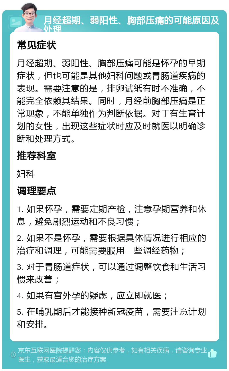 月经超期、弱阳性、胸部压痛的可能原因及处理 常见症状 月经超期、弱阳性、胸部压痛可能是怀孕的早期症状，但也可能是其他妇科问题或胃肠道疾病的表现。需要注意的是，排卵试纸有时不准确，不能完全依赖其结果。同时，月经前胸部压痛是正常现象，不能单独作为判断依据。对于有生育计划的女性，出现这些症状时应及时就医以明确诊断和处理方式。 推荐科室 妇科 调理要点 1. 如果怀孕，需要定期产检，注意孕期营养和休息，避免剧烈运动和不良习惯； 2. 如果不是怀孕，需要根据具体情况进行相应的治疗和调理，可能需要服用一些调经药物； 3. 对于胃肠道症状，可以通过调整饮食和生活习惯来改善； 4. 如果有宫外孕的疑虑，应立即就医； 5. 在哺乳期后才能接种新冠疫苗，需要注意计划和安排。