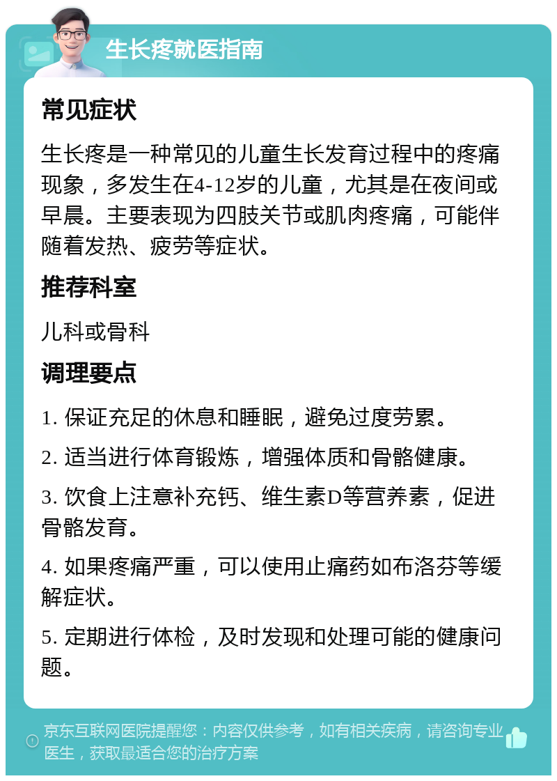 生长疼就医指南 常见症状 生长疼是一种常见的儿童生长发育过程中的疼痛现象，多发生在4-12岁的儿童，尤其是在夜间或早晨。主要表现为四肢关节或肌肉疼痛，可能伴随着发热、疲劳等症状。 推荐科室 儿科或骨科 调理要点 1. 保证充足的休息和睡眠，避免过度劳累。 2. 适当进行体育锻炼，增强体质和骨骼健康。 3. 饮食上注意补充钙、维生素D等营养素，促进骨骼发育。 4. 如果疼痛严重，可以使用止痛药如布洛芬等缓解症状。 5. 定期进行体检，及时发现和处理可能的健康问题。