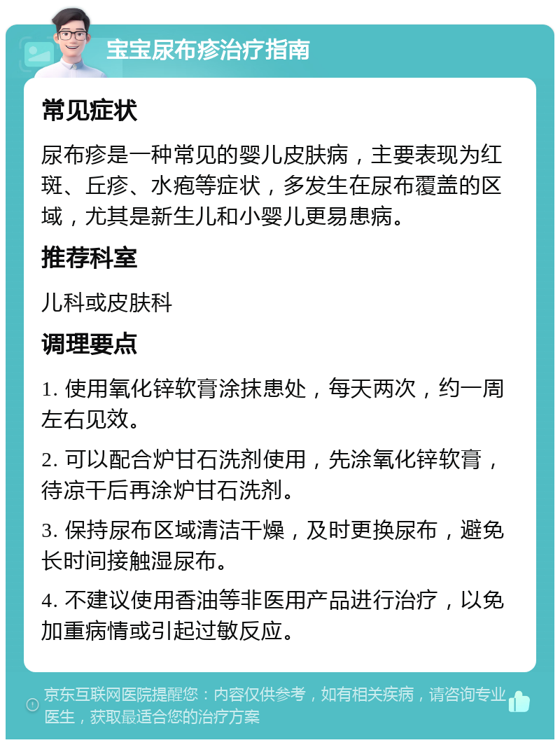 宝宝尿布疹治疗指南 常见症状 尿布疹是一种常见的婴儿皮肤病，主要表现为红斑、丘疹、水疱等症状，多发生在尿布覆盖的区域，尤其是新生儿和小婴儿更易患病。 推荐科室 儿科或皮肤科 调理要点 1. 使用氧化锌软膏涂抹患处，每天两次，约一周左右见效。 2. 可以配合炉甘石洗剂使用，先涂氧化锌软膏，待凉干后再涂炉甘石洗剂。 3. 保持尿布区域清洁干燥，及时更换尿布，避免长时间接触湿尿布。 4. 不建议使用香油等非医用产品进行治疗，以免加重病情或引起过敏反应。