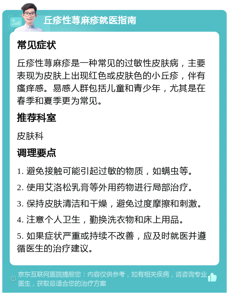 丘疹性荨麻疹就医指南 常见症状 丘疹性荨麻疹是一种常见的过敏性皮肤病，主要表现为皮肤上出现红色或皮肤色的小丘疹，伴有瘙痒感。易感人群包括儿童和青少年，尤其是在春季和夏季更为常见。 推荐科室 皮肤科 调理要点 1. 避免接触可能引起过敏的物质，如螨虫等。 2. 使用艾洛松乳膏等外用药物进行局部治疗。 3. 保持皮肤清洁和干燥，避免过度摩擦和刺激。 4. 注意个人卫生，勤换洗衣物和床上用品。 5. 如果症状严重或持续不改善，应及时就医并遵循医生的治疗建议。